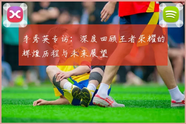 李秀英专访：深度回顾王者荣耀的辉煌历程与未来展望