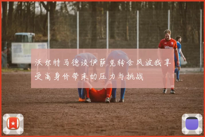 沃尔特马德谈伊萨克转会风波我享受高身价带来的压力与挑战