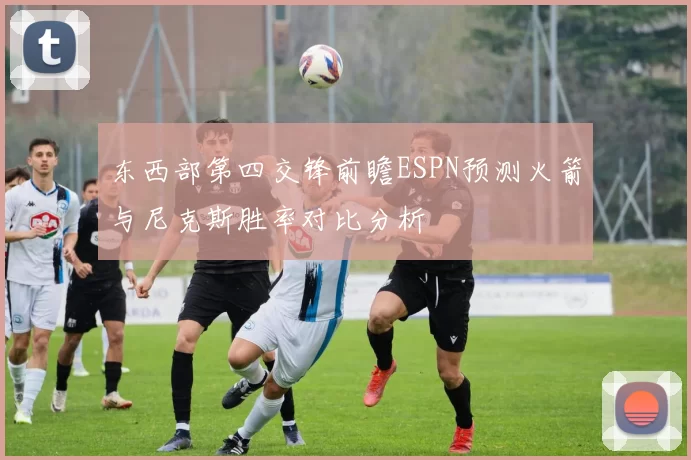 东西部第四交锋前瞻ESPN预测火箭与尼克斯胜率对比分析