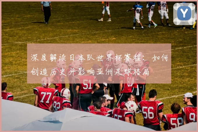 深度解读日本队世界杯赛程:如何创造历史并影响亚洲足球格局
