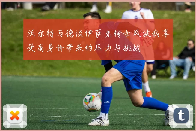 沃尔特马德谈伊萨克转会风波我享受高身价带来的压力与挑战