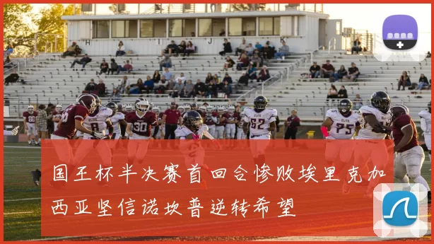 国王杯半决赛首回合惨败埃里克加西亚坚信诺坎普逆转希望