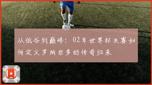 从低谷到巅峰:02年世界杯决赛如何定义罗纳尔多的传奇归来