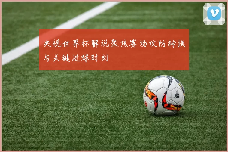 央视世界杯解说聚焦赛场攻防转换与关键进球时刻