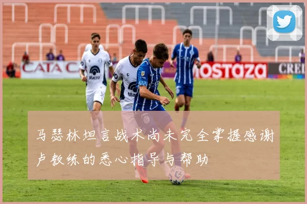 马瑟林坦言战术尚未完全掌握感谢卢教练的悉心指导与帮助
