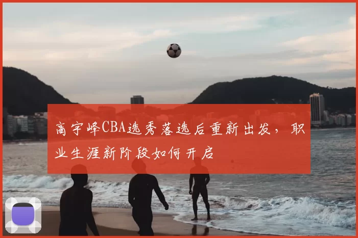 高宇峰CBA选秀落选后重新出发,职业生涯新阶段如何开启