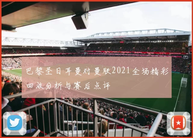 巴黎圣日耳曼对曼联2021全场精彩回放分析与赛后点评