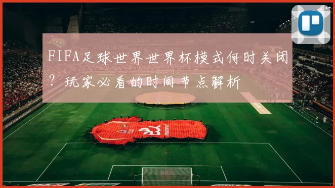 FIFA足球世界世界杯模式何时关闭?玩家必看的时间节点解析