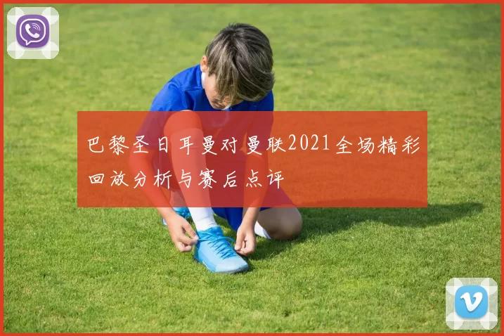 巴黎圣日耳曼对曼联2021全场精彩回放分析与赛后点评