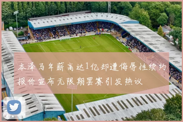 本泽马年薪高达1亿却遭侮辱性续约报价宣布无限期罢赛引发热议