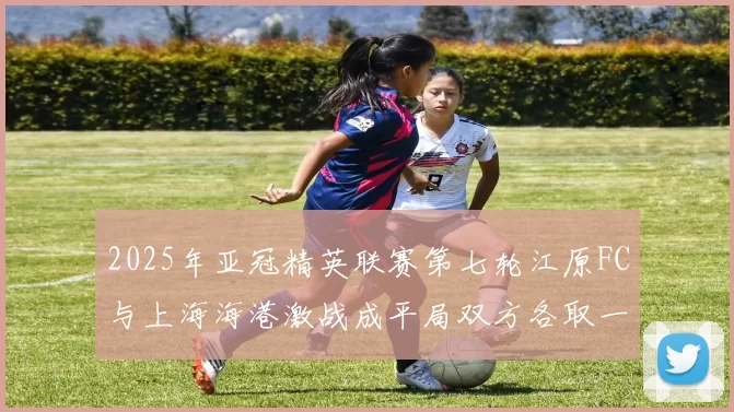 2025年亚冠精英联赛第七轮江原FC与上海海港激战成平局双方各取一分