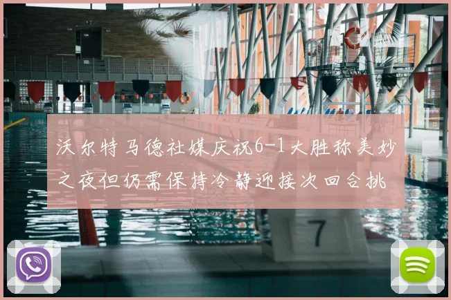 沃尔特马德社媒庆祝6-1大胜称美妙之夜但仍需保持冷静迎接次回合挑战