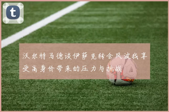 沃尔特马德谈伊萨克转会风波我享受高身价带来的压力与挑战