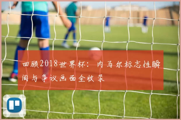 回顾2018世界杯:内马尔标志性瞬间与争议画面全收录