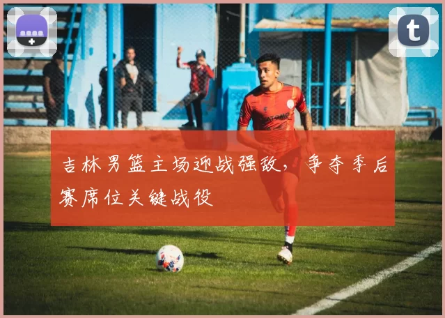 吉林男篮主场迎战强敌,争夺季后赛席位关键战役