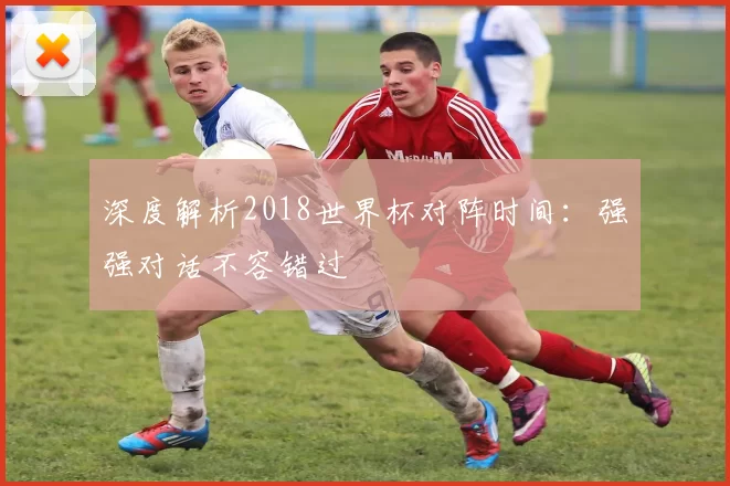 深度解析2018世界杯对阵时间：强强对话不容错过