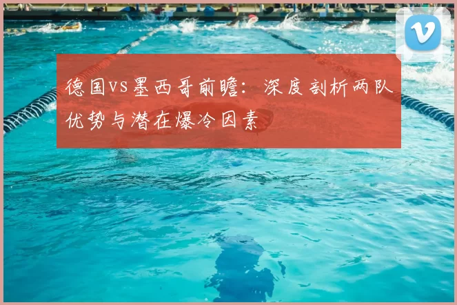 德国vs墨西哥前瞻:深度剖析两队优势与潜在爆冷因素