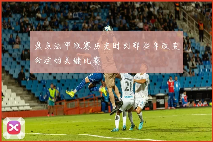 盘点法甲联赛历史时刻那些年改变命运的关键比赛