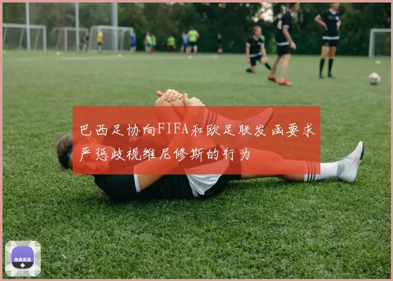 巴西足协向FIFA和欧足联发函要求严惩歧视维尼修斯的行为