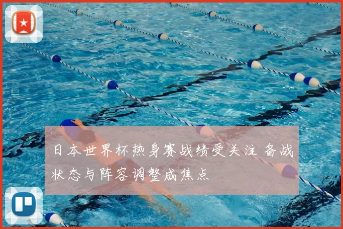 日本世界杯热身赛战绩受关注 备战状态与阵容调整成焦点