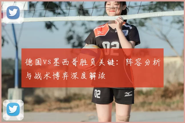 德国vs墨西哥胜负关键:阵容分析与战术博弈深度解读