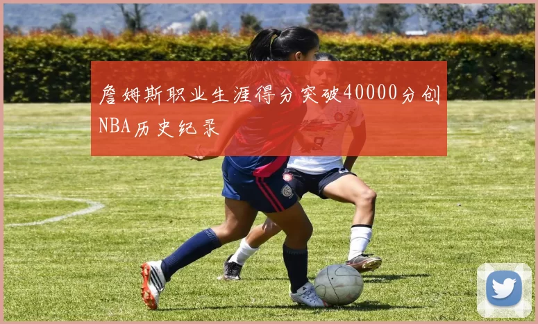 詹姆斯职业生涯得分突破40000分创NBA历史纪录