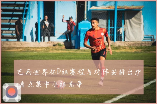 巴西世界杯D组赛程与对阵安排出炉 看点集中小组竞争
