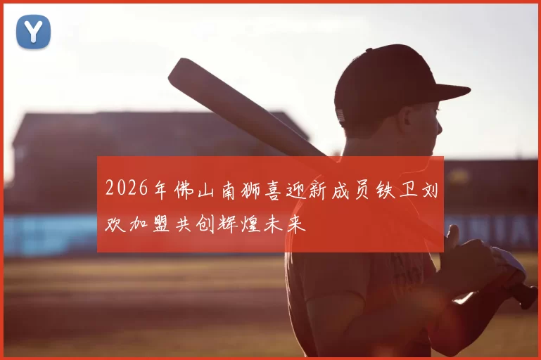 2026年佛山南狮喜迎新成员铁卫刘欢加盟共创辉煌未来