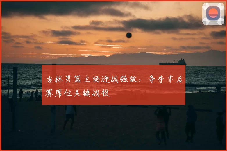 吉林男篮主场迎战强敌，争夺季后赛席位关键战役