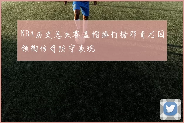 NBA历史总决赛盖帽排行榜邓肯尤因领衔传奇防守表现
